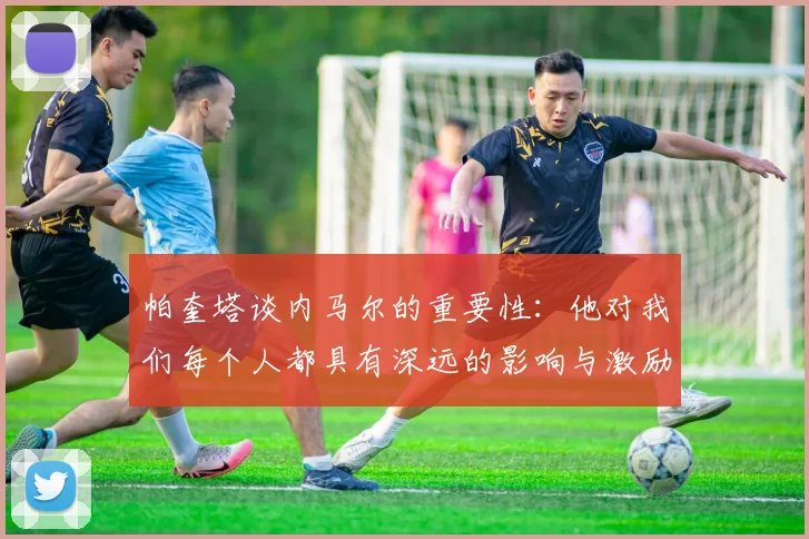帕奎塔谈内马尔的重要性：他对我们每个人都具有深远的影响与激励